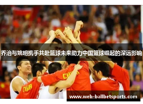 乔治与姚明携手共赴篮球未来助力中国篮球崛起的深远影响