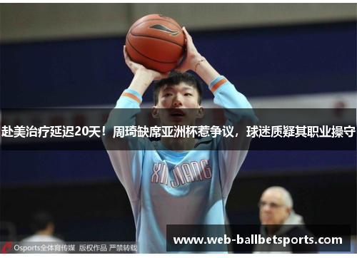 赴美治疗延迟20天！周琦缺席亚洲杯惹争议，球迷质疑其职业操守